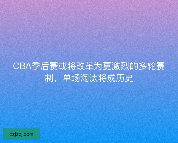 CBA季后赛或将改革为更激烈的多轮赛制，单场淘汰将成历史