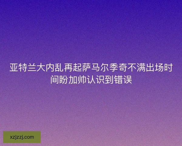 亚特兰大内乱再起萨马尔季奇不满出场时间盼加帅认识到错误