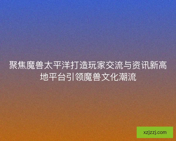 聚焦魔兽太平洋打造玩家交流与资讯新高地平台引领魔兽文化潮流