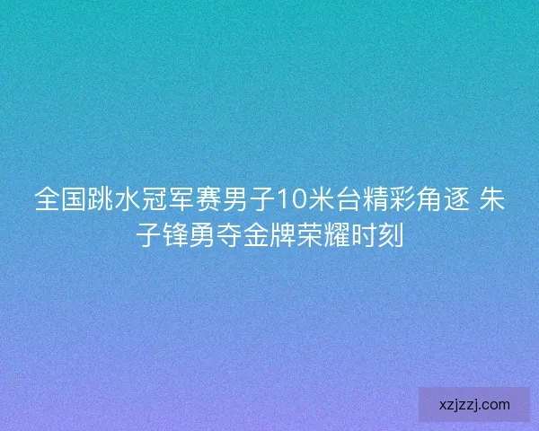 全国跳水冠军赛男子10米台精彩角逐 朱子锋勇夺金牌荣耀时刻